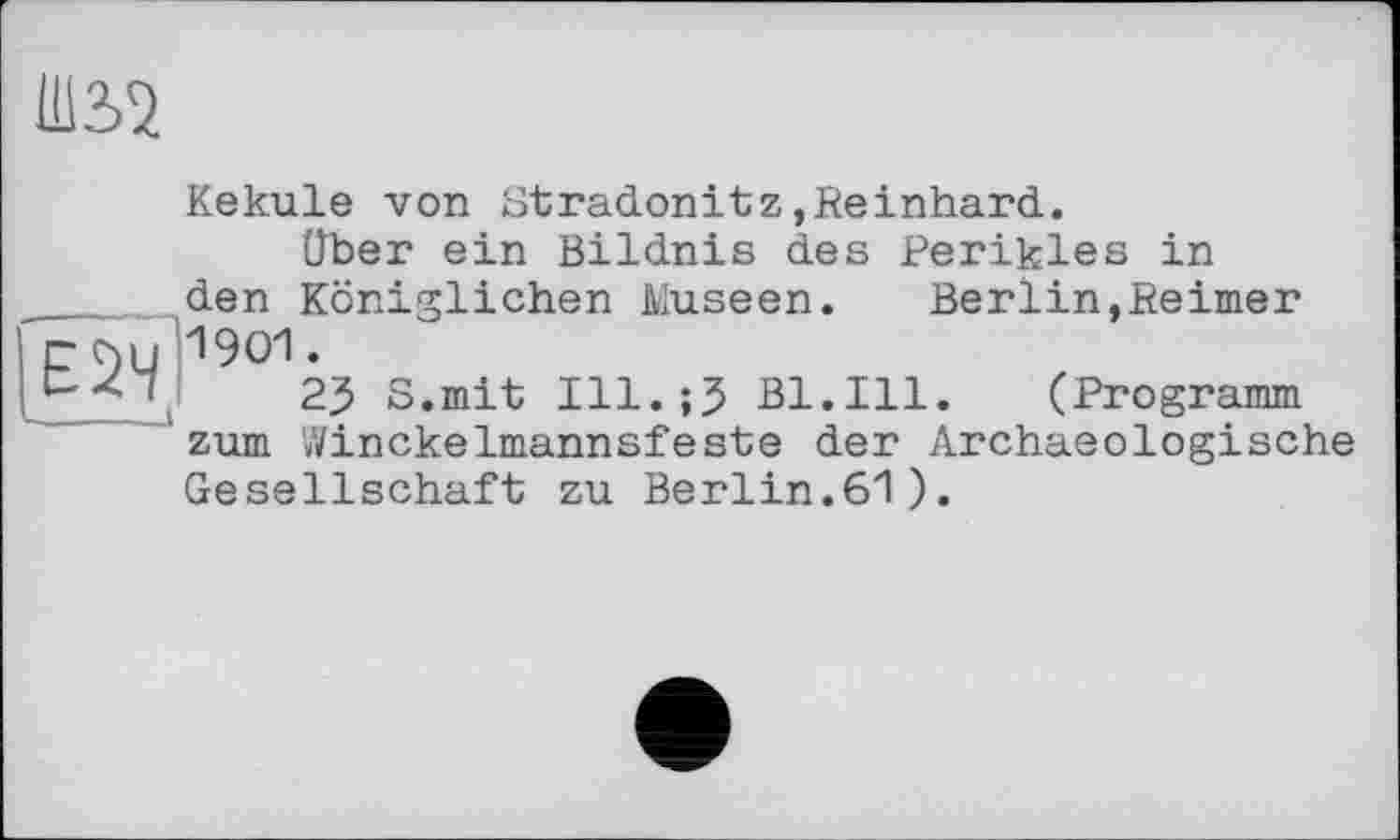 ﻿Ш32
Kekule von Gtradonitz,Reinhard.
Über ein Bildnis des Perikies in _ den Königlichen Museen. Berlin,Reimer r C)U 1901.
\	23 S.mit Ill.;? Bl.Ill. (Programm
zum V/inckelmannsfeste der Archaeologische Gesellschaft zu Berlin.61).